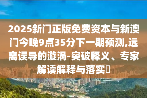 2025新门正版免费资本与新澳门今晚9点35分下一期预测,远离误导的漩涡-突破释义、专家解读解释与落实​