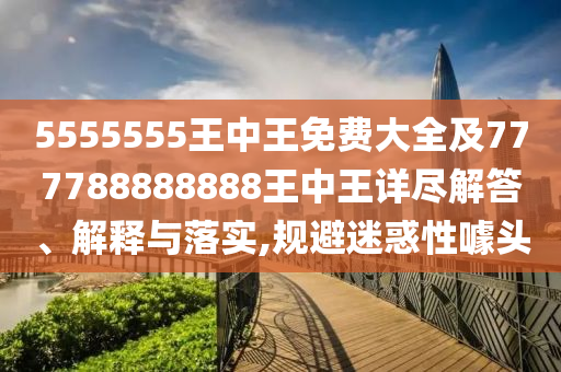 5555555王中王免费大全及777788888888王中王详尽解答、解释与落实,规避迷惑性噱头